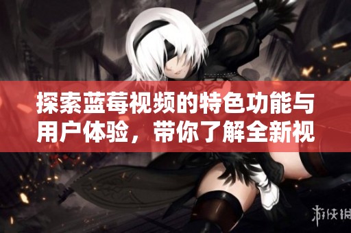 探索蓝莓视频的特色功能与用户体验，带你了解全新视听盛宴