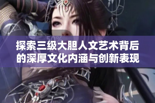 探索三级大胆人文艺术背后的深厚文化内涵与创新表现形式