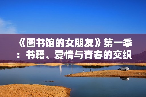 《图书馆的女朋友》第一季：书籍、爱情与青春的交织旅程探索