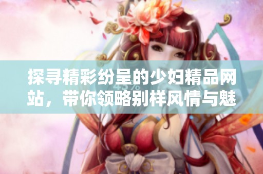 探寻精彩纷呈的少妇精品网站，带你领略别样风情与魅力