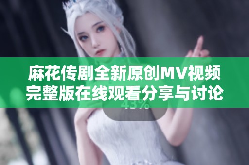 麻花传剧全新原创MV视频完整版在线观看分享与讨论