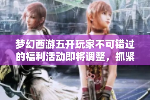 梦幻西游五开玩家不可错过的福利活动即将调整，抓紧机会！