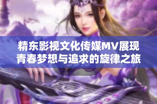 精东影视文化传媒MV展现青春梦想与追求的旋律之旅