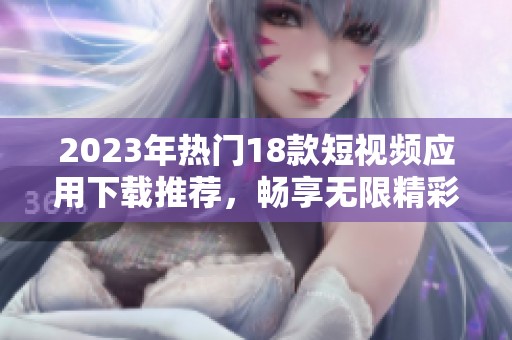 2023年热门18款短视频应用下载推荐，畅享无限精彩短片乐趣