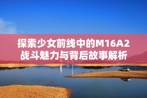 探索少女前线中的M16A2战斗魅力与背后故事解析