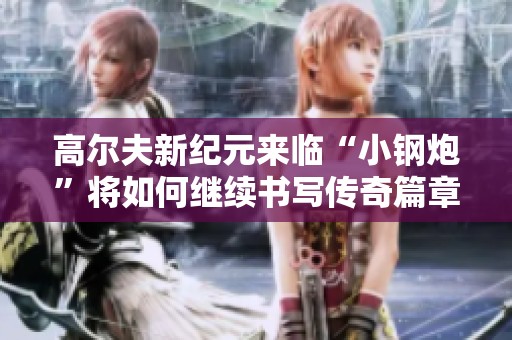 高尔夫新纪元来临“小钢炮”将如何继续书写传奇篇章
