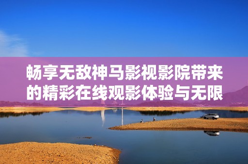 畅享无敌神马影视影院带来的精彩在线观影体验与无限乐趣