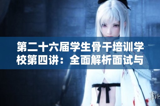 第二十六届学生骨干培训学校第四讲：全面解析面试与答辩的实用技巧与策略