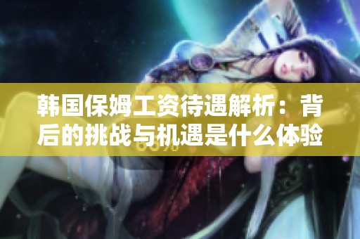 韩国保姆工资待遇解析：背后的挑战与机遇是什么体验