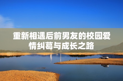 重新相遇后前男友的校园爱情纠葛与成长之路