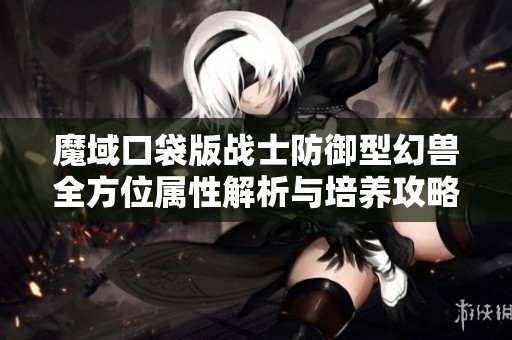 魔域口袋版战士防御型幻兽全方位属性解析与培养攻略分享