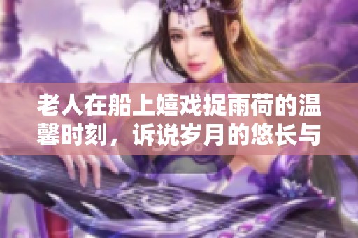 老人在船上嬉戏捉雨荷的温馨时刻，诉说岁月的悠长与趣味
