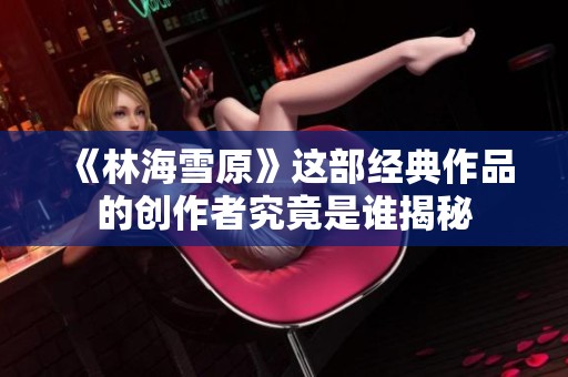 《林海雪原》这部经典作品的创作者究竟是谁揭秘