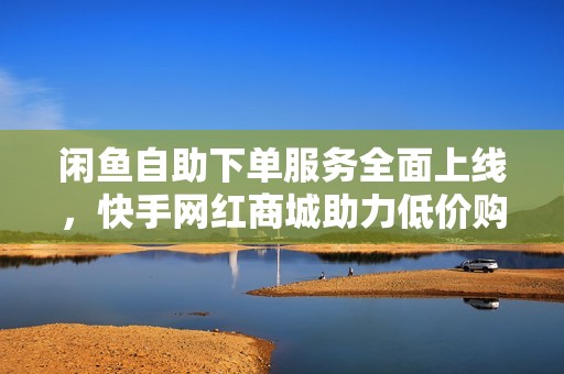 闲鱼自助下单服务全面上线，快手网红商城助力低价购物新体验