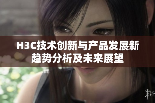 H3C技术创新与产品发展新趋势分析及未来展望