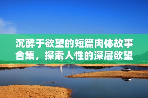 沉醉于欲望的短篇肉体故事合集，探索人性的深层欲望与激情