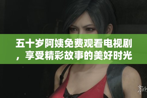 五十岁阿姨免费观看电视剧，享受精彩故事的美好时光与生活乐趣