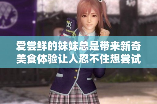 爱尝鲜的妹妹总是带来新奇美食体验让人忍不住想尝试
