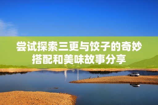 尝试探索三更与饺子的奇妙搭配和美味故事分享