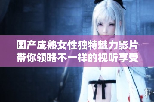 国产成熟女性独特魅力影片带你领略不一样的视听享受