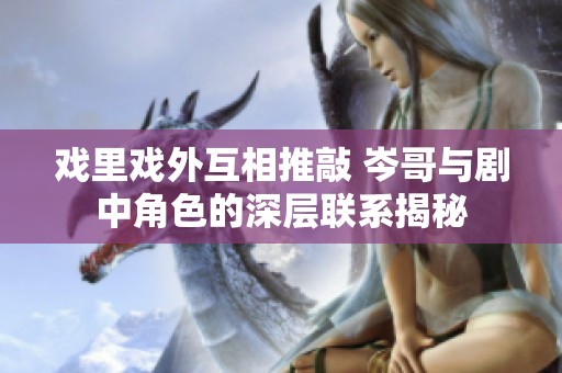 戏里戏外互相推敲 岑哥与剧中角色的深层联系揭秘