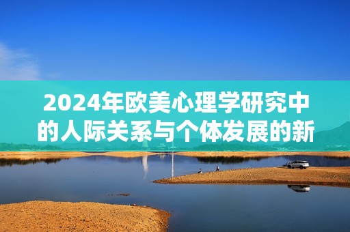 2024年欧美心理学研究中的人际关系与个体发展的新趋势探索