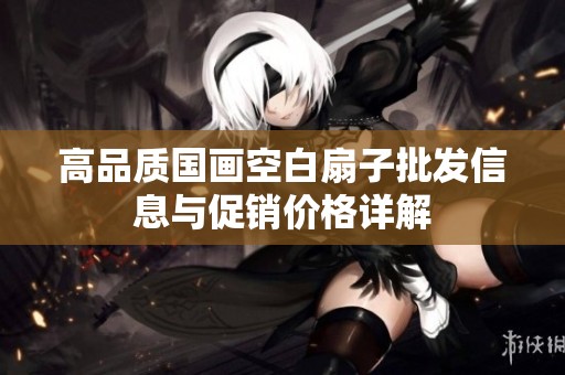 高品质国画空白扇子批发信息与促销价格详解