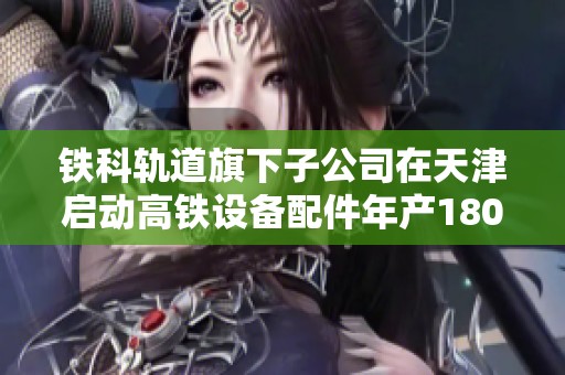 铁科轨道旗下子公司在天津启动高铁设备配件年产1800万件的仓储项目