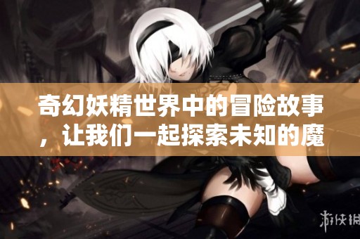 奇幻妖精世界中的冒险故事，让我们一起探索未知的魔法旅程