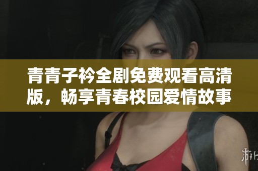 青青子衿全剧免费观看高清版，畅享青春校园爱情故事的动人精彩