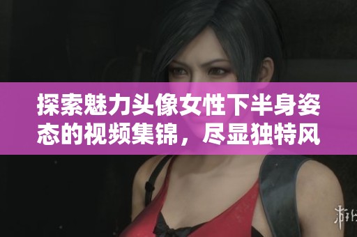 探索魅力头像女性下半身姿态的视频集锦，尽显独特风采与魅力