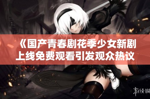 《国产青春剧花季少女新剧上线免费观看引发观众热议与期待》