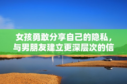 女孩勇敢分享自己的隐私，与男朋友建立更深层次的信任关系