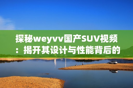 探秘weyvv国产SUV视频：揭开其设计与性能背后的故事