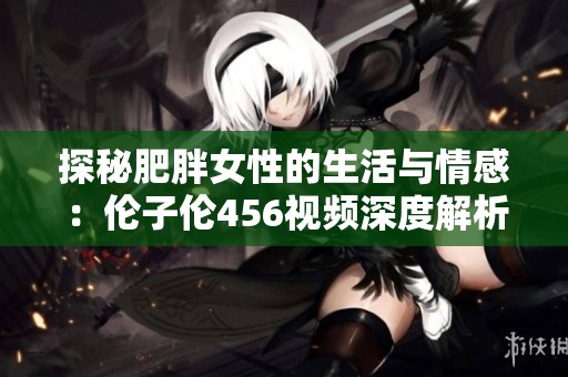 探秘肥胖女性的生活与情感：伦子伦456视频深度解析