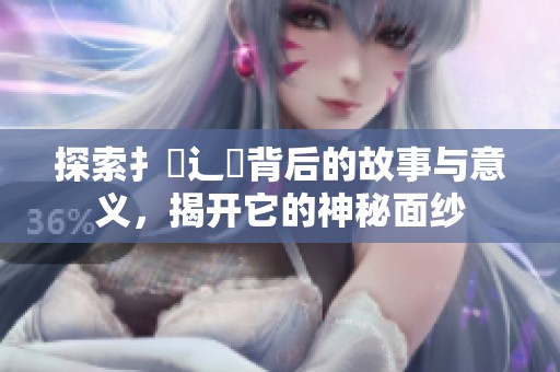 探索扌喿辶畐背后的故事与意义，揭开它的神秘面纱