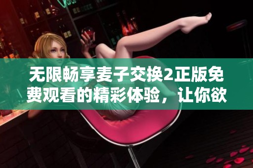 无限畅享麦子交换2正版免费观看的精彩体验，让你欲罢不能！