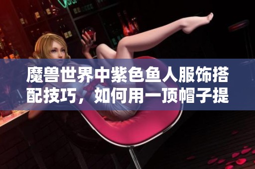 魔兽世界中紫色鱼人服饰搭配技巧，如何用一顶帽子提升你的时尚度