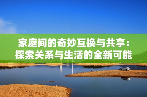 家庭间的奇妙互换与共享：探索关系与生活的全新可能性