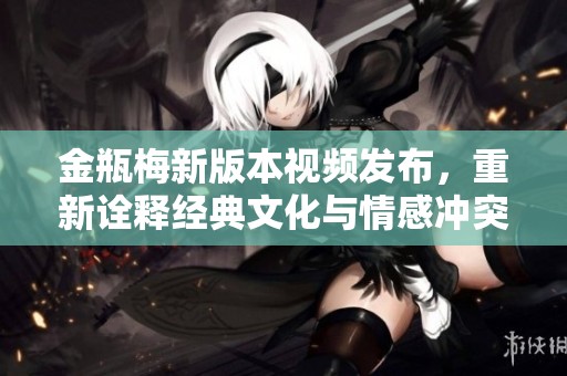 金瓶梅新版本视频发布，重新诠释经典文化与情感冲突