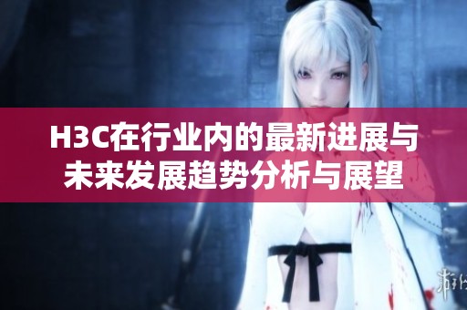 H3C在行业内的最新进展与未来发展趋势分析与展望