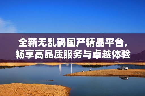 全新无乱码国产精品平台,畅享高品质服务与卓越体验