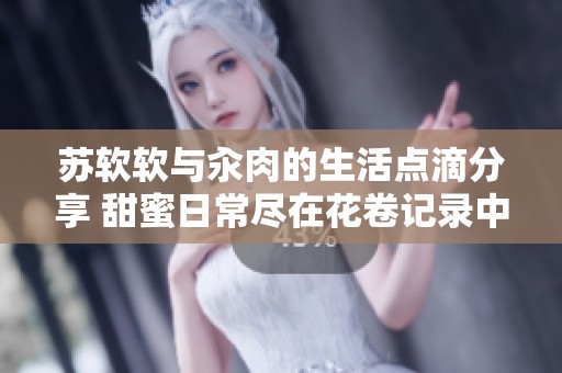 苏软软与汆肉的生活点滴分享 甜蜜日常尽在花卷记录中