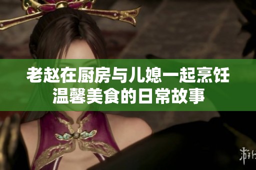老赵在厨房与儿媳一起烹饪温馨美食的日常故事