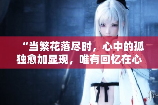 “当繁花落尽时，心中的孤独愈加显现，唯有回忆在心间盛放”