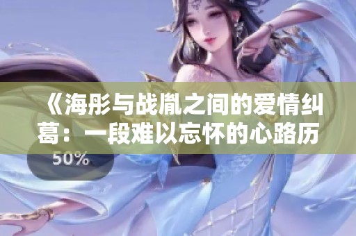 《海彤与战胤之间的爱情纠葛：一段难以忘怀的心路历程》