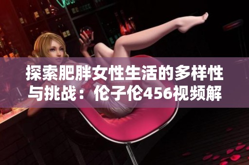 探索肥胖女性生活的多样性与挑战：伦子伦456视频解析
