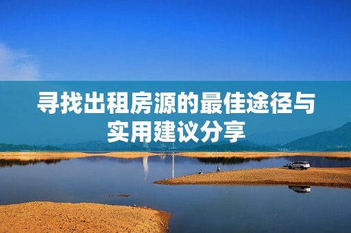 寻找出租房源的最佳途径与实用建议分享