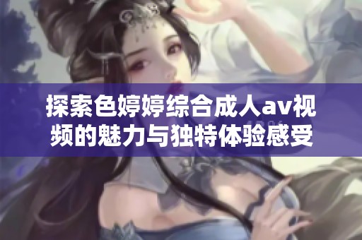 探索色婷婷综合成人av视频的魅力与独特体验感受