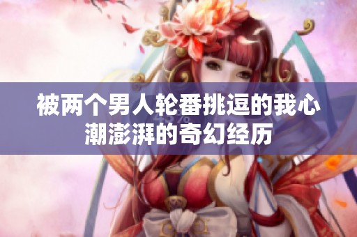 被两个男人轮番挑逗的我心潮澎湃的奇幻经历
